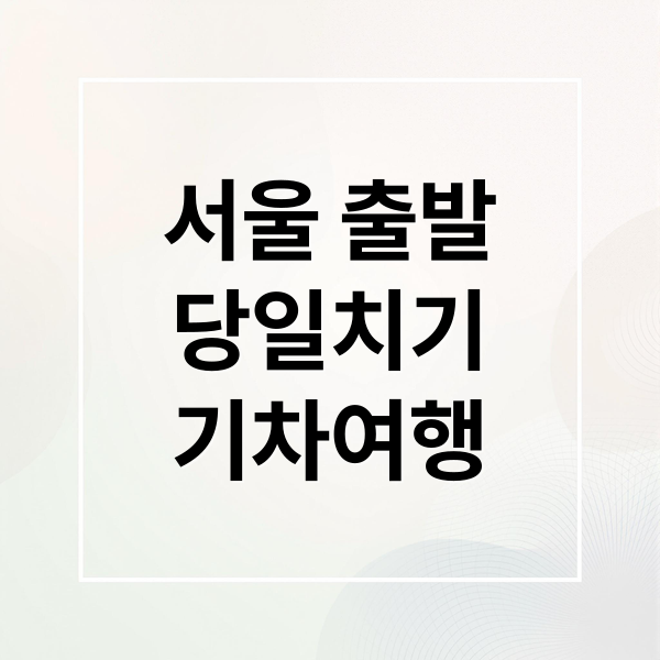 서울 출발 당일치기 기차여행 추천 코스 BEST 5와 성공 전략